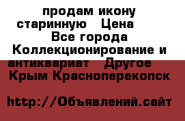 продам икону старинную › Цена ­ 0 - Все города Коллекционирование и антиквариат » Другое   . Крым,Красноперекопск
